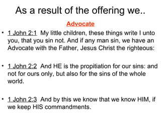 As a result of the offering we..
Advocate
• 1 John 2:1 My little children, these things write I unto
you, that you sin not. And if any man sin, we have an
Advocate with the Father, Jesus Christ the righteous:
• 1 John 2:2 And HE is the propitiation for our sins: and
not for ours only, but also for the sins of the whole
world.
• 1 John 2:3 And by this we know that we know HIM, if
we keep HIS commandments.
 