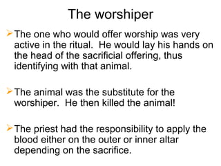 The worshiper
The one who would offer worship was very
active in the ritual. He would lay his hands on
the head of the sacrificial offering, thus
identifying with that animal.
The animal was the substitute for the
worshiper. He then killed the animal!
The priest had the responsibility to apply the
blood either on the outer or inner altar
depending on the sacrifice.
 