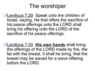 The worshiper
Leviticus 7:29 Speak unto the children of
Israel, saying, He that offers the sacrifice of
his peace offerings unto the LORD shall
bring his offering unto the LORD of the
sacrifice of his peace offerings.
Leviticus 7:30 His own hands shall bring
the offerings of the LORD made by fire, the
fat with the breast, it shall he bring, that the
breast may be waved for a wave offering
before the LORD.
 