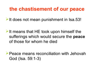 the chastisement of our peace
It does not mean punishment in Isa.53!
It means that HE took upon himself the
sufferings which would secure the peace
of those for whom he died
Peace means reconciliation with Jehovah
God (Isa. 59:1-3)
 