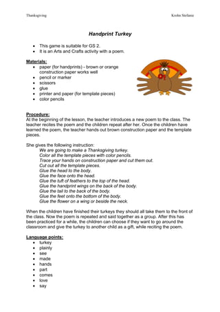 Thanksgiving                                                               Krohn Stefanie




                                 Handprint Turkey

   •   This game is suitable for GS 2.
   •   It is an Arts and Crafts activity with a poem.

Materials:
  • paper (for handprints) - brown or orange
      construction paper works well
  • pencil or marker
  • scissors
  • glue
  • printer and paper (for template pieces)
  • color pencils


Procedure:
At the beginning of the lesson, the teacher introduces a new poem to the class. The
teacher recites the poem and the children repeat after her. Once the children have
learned the poem, the teacher hands out brown construction paper and the template
pieces.

She gives the following instruction:
      We are going to make a Thanksgiving turkey.
      Color all the template pieces with color pencils.
      Trace your hands on construction paper and cut them out.
      Cut out all the template pieces.
      Glue the head to the body.
      Glue the face onto the head.
      Glue the tuft of feathers to the top of the head.
      Glue the handprint wings on the back of the body.
      Glue the tail to the back of the body.
      Glue the feet onto the bottom of the body.
      Glue the flower on a wing or beside the neck.

When the children have finished their turkeys they should all take them to the front of
the class. Now the poem is repeated and said together as a group. After this has
been practiced for a while, the children can choose if they want to go around the
classroom and give the turkey to another child as a gift, while reciting the poem.

Language points:
   • turkey
   • plainly
   • see
   • made
   • hands
   • part
   • comes
   • love
   • say
 