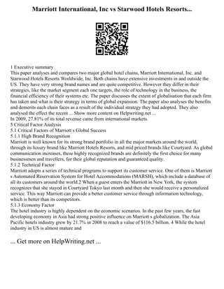 Marriott International, Inc vs Starwood Hotels Resorts...
1 Executive summary
This paper analyses and compares two major global hotel chains, Marriott International, Inc. and
Starwood Hotels Resorts Worldwide, Inc. Both chains have extensive investments in and outside the
US. They have very strong brand names and are quite competitive. However they differ in their
strategies, like the market segment each one targets, the role of technology in the business, the
financial efficiency of their systems etc. The paper discusses the extent of globalisation that each firm
has taken and what is their strategy in terms of global expansion. The paper also analyses the benefits
and demerits each chain faces as a result of the individual strategy they had adopted. They also
analysed the effect the recent ... Show more content on Helpwriting.net ...
In 2009, 27.81% of its total revenue came from international markets.
5 Critical Factor Analysis
5.1 Critical Factors of Marriott s Global Success
5.1.1 High Brand Recognition
Marriott is well known for its strong brand portfolio in all the major markets around the world,
through its luxury brand like Marriott Hotels Resorts, and mid priced brands like Courtyard. As global
communication increases, these highly recognized brands are definitely the first choice for many
businessmen and travellers, for their global reputation and guaranteed quality.
5.1.2 Technical Factor
Marriott adopts a series of technical programs to support its customer service. One of them is Marriott
s Automated Reservation System for Hotel Accommodations (MARSH), which include a database of
all its customers around the world.2 When a guest enters the Marriott in New York, the system
recognizes that she stayed in Courtyard Tokyo last month and then she would receive a personalized
service. This way Marriott can provide a better customer service through information technology,
which is better than its competitors.
5.1.3 Economy Factor
The hotel industry is highly dependent on the economic scenarios. In the past few years, the fast
developing economy in Asia had strong positive influence on Marriott s globalization. The Asia
Pacific hotels industry grew by 21.7% in 2008 to reach a value of $116.5 billion. 4 While the hotel
industry in US is almost mature and
... Get more on HelpWriting.net ...
 
