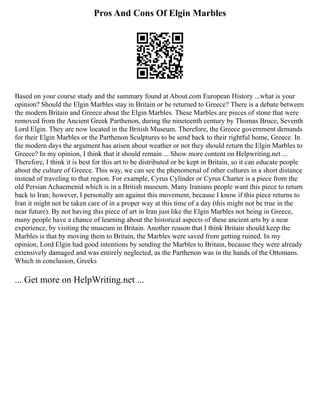 Pros And Cons Of Elgin Marbles
Based on your course study and the summary found at About.com European History ...what is your
opinion? Should the Elgin Marbles stay in Britain or be returned to Greece? There is a debate between
the modern Britain and Greece about the Elgin Marbles. These Marbles are pieces of stone that were
removed from the Ancient Greek Parthenon, during the nineteenth century by Thomas Bruce, Seventh
Lord Elgin. They are now located in the British Museum. Therefore, the Greece government demands
for their Elgin Marbles or the Parthenon Sculptures to be send back to their rightful home, Greece. In
the modern days the argument has arisen about weather or not they should return the Elgin Marbles to
Greece? In my opinion, I think that it should remain ... Show more content on Helpwriting.net ...
Therefore, I think it is best for this art to be distributed or be kept in Britain, so it can educate people
about the culture of Greece. This way, we can see the phenomenal of other cultures in a short distance
instead of traveling to that region. For example, Cyrus Cylinder or Cyrus Charter is a piece from the
old Persian Achaemenid which is in a British museum. Many Iranians people want this piece to return
back to Iran; however, I personally am against this movement, because I know if this piece returns to
Iran it might not be taken care of in a proper way at this time of a day (this might not be true in the
near future). By not having this piece of art in Iran just like the Elgin Marbles not being in Greece,
many people have a chance of learning about the historical aspects of these ancient arts by a near
experience, by visiting the museum in Britain. Another reason that I think Britain should keep the
Marbles is that by moving them to Britain, the Marbles were saved from getting ruined. In my
opinion, Lord Elgin had good intentions by sending the Marbles to Britain, because they were already
extensively damaged and was entirely neglected, as the Parthenon was in the hands of the Ottomans.
Which in conclusion, Greeks
... Get more on HelpWriting.net ...
 