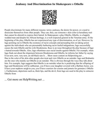 Jealousy And Discrimination In Shakespeare s Othello
People discriminate for many different reasons: terror, jealousy, the desire for power, or a need to
dissociate themselves from other people. They can, thus, use someone s skin color (a hereditary trait
that cannot be altered) to express their hatred. In Shakespeare s play Othello, Othello, is a happily
wedded man and despite his African heritage, is a well respected general in the Venetian army. At the
beginning of the play, Othello has not experienced any type of discrimination, as of yet. However, by
Iago pointing out to Othello the existence of racist concepts and persuading him on taking action
against the individuals who are presumably harboring racist fueled indignations, Iago successfully
causes the ruin Othello and his wife Desdemona. Race is an issue throughout the play because of Iago
s hatred towards Othello. Also, Iago oftentimes uses racial insults against Othello. For example, when
Iago finds out about the elopement between Desdemona and Othello, he informs her father by saying
Even now, now, very now, an old black ram Is ... Show more content on Helpwriting.net ...
Due to the color of his skin other people also treat and view Othello as an outsider. Iago and Brabantio
are the ones who mainly see Othello as an outsider. This is obvious through the ways they talk about
him. For example, Iago suggests that Othello is an outsider when he is predicting that the offspring of
Iago and Desdemona will be subhuman. you ll have your daughter covered with a Barbary horse; you
ll have your nephews neigh to you; you ll have coursers for cousins and jennets for germans ( Othello
). Furthermore, depictions such as, thick lips, and the devil, from Iago are used in the play to ostracize
Othello from
... Get more on HelpWriting.net ...
 