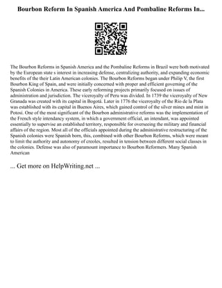 Bourbon Reform In Spanish America And Pombaline Reforms In...
The Bourbon Reforms in Spanish America and the Pombaline Reforms in Brazil were both motivated
by the European state s interest in increasing defense, centralizing authority, and expanding economic
benefits of the their Latin American colonies. The Bourbon Reforms began under Philip V, the first
Bourbon King of Spain, and were initially concerned with proper and efficient governing of the
Spanish Colonies in America. These early reforming projects primarily focused on issues of
administration and jurisdiction. The viceroyalty of Peru was divided. In 1739 the viceroyalty of New
Granada was created with its capital in Bogotá. Later in 1776 the viceroyalty of the Rio de la Plata
was established with its capital in Buenos Aires, which gained control of the silver mines and mint in
Potosí. One of the most significant of the Bourbon administrative reforms was the implementation of
the French style intendancy system, in which a government official, an intendant, was appointed
essentially to supervise an established territory, responsible for overseeing the military and financial
affairs of the region. Most all of the officials appointed during the administrative restructuring of the
Spanish colonies were Spanish born, this, combined with other Bourbon Reforms, which were meant
to limit the authority and autonomy of creoles, resulted in tension between different social classes in
the colonies. Defense was also of paramount importance to Bourbon Reformers. Many Spanish
American
... Get more on HelpWriting.net ...
 