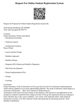Request For Online Student Registration System
Request for Proposal for Online Student Registration System By
Sunil Kumar Kandanuru ID 1059809
Arun Teja Tiyyagura ID 1053771
Contents:
Project Summary: Project description:
 Introduction and Scope
 Technical Aspects
 Architectural Analysis
Plan of Work:
 Layers and their design
 Database Approach
 Database Design
 Diagrams (ER, Schema and Dataflow Diagrams)
 Web forms development
 Project Implementation Flow
 Testing
 Learning
Conclusion
Project Summary: Field of education over the years has seen lot of revolutionary implementations
which entirely updated it to an easily approachable platform. The mode of education which began in a
classroom with benches ... Show more content on Helpwriting.net ...
Automation of this process focuses mainly on developing a web interactive site/application for the
prospective students to perform their college activities on the go like registration process, keeping in
track with their day to day course schedules, view course work materials online, make financial
transactions securely, view their semester results and registering for upcoming semester. Team
Member Contribution:
 
