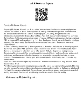 ALS Research Papers
Amyotrophic Lateral Sclerosis
Amyotrophic Lateral Sclerosis (ALS) is a motor neuron disease that has been known to physicians
since the late 1860 s. ALS was first discovered in 1869 by French neurologist Jean Martin Charcot,
but it was not until 1939 when a famous baseball player, Lou Gehrig, brought national and
international attention to the disease. Lou Gerhig, a New York Yankee baseball player, was known as
the Iron Horse for his tremendous achievement of playing 2,130 consecutive games. Gerhig developed
ALS at the age of 35, and passed away in 1941 from the disease. Since it was so difficult for people to
pronounce the proper name, the disease became commonly known as ... Show more content on
Helpwriting.net ...
What is Lou Gehrig disease? (1 2). The diagnosis of ALS can be a difficult one. In the early stages of
the disease, many of the ALS symptoms mimic similar diseases that are considered treatable. Since
there is no one clinical or laboratory test to fully identify ALS, the diagnosis is made primarily
through careful assessment of the patient through their medical history and neurological testing. ALS
patients are sent from a general or family doctor to a neurologist who specializes in the nervous
system for further evaluation. Neurologists will commonly order the following tests to look for any
abnormalities:
Blood and Urine tests looking for any indicator of Creatinine kinase which the body produces when
muscle breaks down.
An MRI (magnetic resonance imaging) a scan using radio waves and a powerful magnetic field to rule
out other causes of symptoms like strokes, Parkinson s or any abnormalities in the brain or spinal cord.
An EMG (electromyography) this is fine needles are inserted into a patients muscle and the electrical
activity is recorded. This test will help identify the affected muscles from the healthy
... Get more on HelpWriting.net ...
 