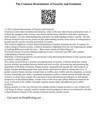 The Common Denominator of Security and Feminism
1.2 The Common Denominator of Security and Feminism
Feminism is more than an intellectual enterprise, refers to the area where theory and practice meet, it
is about the struggles of the women`s movement and the theory that flows from their experiences,
about women`s security understanding that transform our understanding of men`s security. The link
between feminism and security points out that understanding security issues needs an enlargement to
include specific security concerns and beliefs of women.
This research emphasizes context based interpretations of gender in human security. In respect of a
widen concept of human security, a feminist perspective highlights from the very beginning the danger
of masking differences under the term ... Show more content on Helpwriting.net ...
The broad schools of security thinking neglected women`s insecurity and offer only a partial
understanding of human security.
Patriarchy, in feminist perspective an unwelcome word, determined the bottom of state security needs,
as women`s status residence.
The current research draws a feminist conceptualization of security, a formula about how human
security scholars can mediate between human and state security, reconstructing and promoting the
importance of all forms of identity. Human security safeguards and expands the vital freedoms of
people, requires shielding people from acute threats and empowers them to change their lives. A
gender sensitive human security concept looks at conflict, post conflict, poverty, migration, economic
security, knowledge and values. A gendered instrument to achieve human security for both men and
women is to allow more women roles and seats in local and national governments, to shift gender
perspectives to the political debate. Gender refers to the social and cultural differences between the
sexes, is focused on the welfare of people, supports human rights and addresses post conflict
resolution.
Human security is a wise way forward, but a gender sensitive human security is a way of peace and
well being. As theory, a gender sensitive human security proposes to discuss two dimensions, the first
is about feminist critiques of the concept of human security, and the second
... Get more on HelpWriting.net ...
 