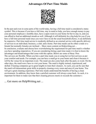Advantages Of Part Time Maids
In the past and even in some parts of the world today, having a full time maid is considered a status
symbol. This is because if you have a full time, stay in maid or help, you have enough money to pay
your personal employee s monthly dues, have a spare room in your home for her to stay in, and you
can afford to feed an additional mouth as well. Although it will definitely be a big help for you if you
have a full time personal maid since you won t have to do the usual household chores, it can definitely
be expensive. Part time maid service is modernly defined as an external service with specific delivery
of services to an individual, business, a club, and a home. Part time maids can be either a male or a
female but normally females are inclined ... Show more content on Helpwriting.net ...
In conclusion, evaluate and choose how overwhelming the requirement for part time maid is whether
you have spending imperatives. If you are considering hiring a part time maid, it is best to know the
advantages and disadvantages that come with this option. Below are some of these: Pros
The services are flexible. When you hire a part time maid, you re using her (or his) services as per
your comfort and needs. For example, you can have a maid go to your home and clean it because it
will be the venue for an important event. The maid can also come back after the party or event. On the
other days, the maid won t have to visit your home. The maid is highly trained, experienced, and
skilled. Cleaning companies go to great lengths to train their cleaners. As such, you can be sure that
the maid will demonstrate great skills in properly cleaning every room and area of your home. You
will get a great cleaning experience. Part time maids understand the benefits of having a clean
environment. In addition, they know that a satisfied customer will always come back. As such, it is
important for them to make sure that their cleaning process meets or exceeds the customer s
... Get more on HelpWriting.net ...
 