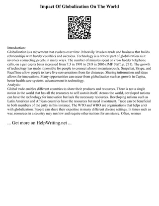 Impact Of Globalization On The World
Introduction:
Globalization is a movement that evolves over time. It heavily involves trade and business that builds
relationships with border countries and overseas. Technology is a critical part of globalization as it
involves connecting people in many ways. The number of minutes spent on cross border telephone
calls, on a per capita basis increased from 7.3 in 1991 to 28.8 in 2006 (IMF Staff, p. 271). The growth
of technology has made it possible for people to connect almost instantaneously. Snapchat, Skype, and
FaceTime allow people to have live conversations from far distances. Sharing information and ideas
allows for innovations. Many opportunities can occur from globalization such as growth in Capita,
better health care systems, advancement in technology.
Analysis:
Global trade enables different countries to share their products and resources. There is not a single
nation in the world that has all the resources to self sustain itself. Across the world, developed nations
can have the technology for innovation but lack the necessary resources. Developing nations such as
Latin American and African countries have the resources but need investment. Trade can be beneficial
to both members of the party in this instance. The WTO and WHO are organizations that helps a lot
with globalization. People can share their expertise in many different diverse settings. In times such as
war, resources in a country may run low and require other nations for assistance. Often, women
... Get more on HelpWriting.net ...
 