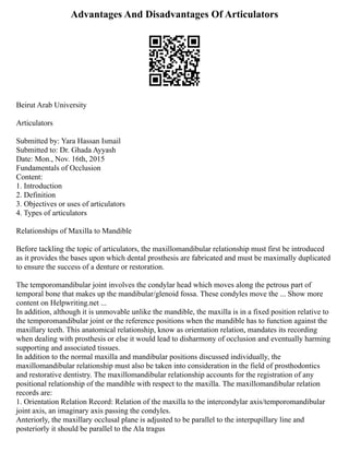 Advantages And Disadvantages Of Articulators
Beirut Arab University
Articulators
Submitted by: Yara Hassan Ismail
Submitted to: Dr. Ghada Ayyash
Date: Mon., Nov. 16th, 2015
Fundamentals of Occlusion
Content:
1. Introduction
2. Definition
3. Objectives or uses of articulators
4. Types of articulators
Relationships of Maxilla to Mandible
Before tackling the topic of articulators, the maxillomandibular relationship must first be introduced
as it provides the bases upon which dental prosthesis are fabricated and must be maximally duplicated
to ensure the success of a denture or restoration.
The temporomandibular joint involves the condylar head which moves along the petrous part of
temporal bone that makes up the mandibular/glenoid fossa. These condyles move the ... Show more
content on Helpwriting.net ...
In addition, although it is unmovable unlike the mandible, the maxilla is in a fixed position relative to
the temporomandibular joint or the reference positions when the mandible has to function against the
maxillary teeth. This anatomical relationship, know as orientation relation, mandates its recording
when dealing with prosthesis or else it would lead to disharmony of occlusion and eventually harming
supporting and associated tissues.
In addition to the normal maxilla and mandibular positions discussed individually, the
maxillomandibular relationship must also be taken into consideration in the field of prosthodontics
and restorative dentistry. The maxillomandibular relationship accounts for the registration of any
positional relationship of the mandible with respect to the maxilla. The maxillomandibular relation
records are:
1. Orientation Relation Record: Relation of the maxilla to the intercondylar axis/temporomandibular
joint axis, an imaginary axis passing the condyles.
Anteriorly, the maxillary occlusal plane is adjusted to be parallel to the interpupillary line and
posteriorly it should be parallel to the Ala tragus
 