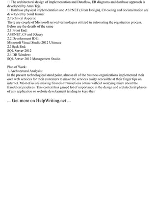  The architectural design of implementation and Dataflow, ER diagrams and database approach is
developed by Arun Teja.
 Database physical implementation and ASP.NET (From Design), C# coding and documentation are
developed by Sunil Kumar.
2.Technical Aspects:
There are couple of Microsoft served technologies utilized in automating the registration process.
Below are the details of the same
2.1 Front End:
ASP.NET, C# and JQuery
2.2 Development IDE:
Microsoft Visual Studio 2012 Ultimate
2.3Back End:
SQL Server 2012
2.4 DB Window:
SQL Server 2012 Management Studio
Plan of Work:
1. Architectural Analysis:
In the present technological stand point, almost all of the business organizations implemented their
own web services for their customers to make the services easily accessible at their finger tips on
internet. Most of us are making financial transactions online without worrying much about the
fraudulent practices. This context has gained lot of importance in the design and architectural phases
of any application or website development tending to keep their
... Get more on HelpWriting.net ...
 