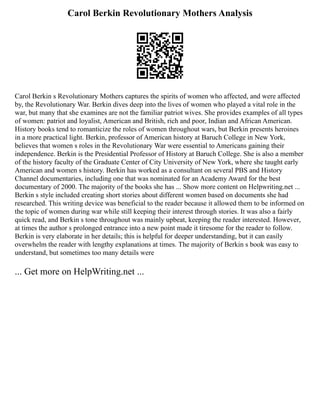 Carol Berkin Revolutionary Mothers Analysis
Carol Berkin s Revolutionary Mothers captures the spirits of women who affected, and were affected
by, the Revolutionary War. Berkin dives deep into the lives of women who played a vital role in the
war, but many that she examines are not the familiar patriot wives. She provides examples of all types
of women: patriot and loyalist, American and British, rich and poor, Indian and African American.
History books tend to romanticize the roles of women throughout wars, but Berkin presents heroines
in a more practical light. Berkin, professor of American history at Baruch College in New York,
believes that women s roles in the Revolutionary War were essential to Americans gaining their
independence. Berkin is the Presidential Professor of History at Baruch College. She is also a member
of the history faculty of the Graduate Center of City University of New York, where she taught early
American and women s history. Berkin has worked as a consultant on several PBS and History
Channel documentaries, including one that was nominated for an Academy Award for the best
documentary of 2000. The majority of the books she has ... Show more content on Helpwriting.net ...
Berkin s style included creating short stories about different women based on documents she had
researched. This writing device was beneficial to the reader because it allowed them to be informed on
the topic of women during war while still keeping their interest through stories. It was also a fairly
quick read, and Berkin s tone throughout was mainly upbeat, keeping the reader interested. However,
at times the author s prolonged entrance into a new point made it tiresome for the reader to follow.
Berkin is very elaborate in her details; this is helpful for deeper understanding, but it can easily
overwhelm the reader with lengthy explanations at times. The majority of Berkin s book was easy to
understand, but sometimes too many details were
... Get more on HelpWriting.net ...
 