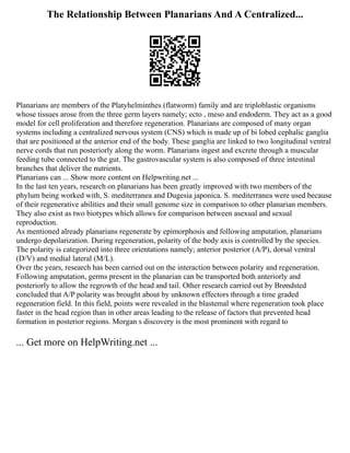 The Relationship Between Planarians And A Centralized...
Planarians are members of the Platyhelminthes (flatworm) family and are triploblastic organisms
whose tissues arose from the three germ layers namely; ecto , meso and endoderm. They act as a good
model for cell proliferation and therefore regeneration. Planarians are composed of many organ
systems including a centralized nervous system (CNS) which is made up of bi lobed cephalic ganglia
that are positioned at the anterior end of the body. These ganglia are linked to two longitudinal ventral
nerve cords that run posteriorly along the worm. Planarians ingest and excrete through a muscular
feeding tube connected to the gut. The gastrovascular system is also composed of three intestinal
branches that deliver the nutrients.
Planarians can ... Show more content on Helpwriting.net ...
In the last ten years, research on planarians has been greatly improved with two members of the
phylum being worked with, S. mediterranea and Dugesia japonica. S. mediterranea were used because
of their regenerative abilities and their small genome size in comparison to other planarian members.
They also exist as two biotypes which allows for comparison between asexual and sexual
reproduction.
As mentioned already planarians regenerate by epimorphosis and following amputation, planarians
undergo depolarization. During regeneration, polarity of the body axis is controlled by the species.
The polarity is categorized into three orientations namely; anterior posterior (A/P), dorsal ventral
(D/V) and medial lateral (M/L).
Over the years, research has been carried out on the interaction between polarity and regeneration.
Following amputation, germs present in the planarian can be transported both anteriorly and
posteriorly to allow the regrowth of the head and tail. Other research carried out by Brøndsted
concluded that A/P polarity was brought about by unknown effectors through a time graded
regeneration field. In this field, points were revealed in the blastemal where regeneration took place
faster in the head region than in other areas leading to the release of factors that prevented head
formation in posterior regions. Morgan s discovery is the most prominent with regard to
... Get more on HelpWriting.net ...
 