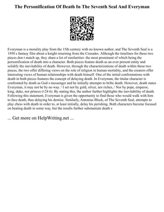 The Personification Of Death In The Seventh Seal And Everyman
Everyman is a morality play from the 15th century with no known author, and The Seventh Seal is a
1950 s fantasy film about a knight returning from the Crusades. Although the timelines for these two
pieces don t match up, they share a lot of similarities: the most prominent of which being the
personification of death into a character. Both pieces feature death as an ever present entity and
solidify the inevitability of death. However, through the characterizations of death within these two
pieces, the two offer differing views on the role of religion in human mortality, and the creators offer
interesting views of human relationships with death himself. One of the initial confrontations with
death in both pieces features the concept of delaying death. In Everyman, the titular character is
confronted by death as God s messenger and he initially attempts to bribe death. However, death states
Everyman, it may not be by no way. / I set not by gold, silver, nor riches, / Nor by pope, emperor,
king, duke, nor princes (124 6). By stating this, the author further highlights the inevitability of death.
Following this statement, Everyman is given the opportunity to find those who would walk with him
to face death, thus delaying his demise. Similarly, Antonius Block, of The Seventh Seal, attempts to
play chess with death in order to, at least initially, delay his perishing. Both characters become focused
on beating death in some way, but the results further substantiate death s
... Get more on HelpWriting.net ...
 