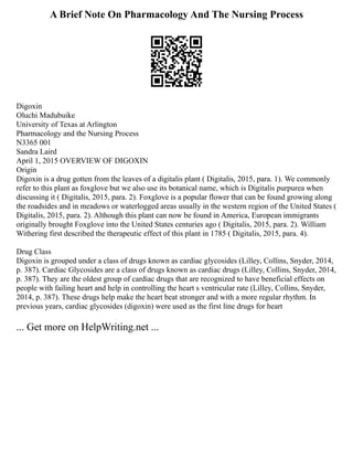 A Brief Note On Pharmacology And The Nursing Process
Digoxin
Oluchi Madubuike
University of Texas at Arlington
Pharmacology and the Nursing Process
N3365 001
Sandra Laird
April 1, 2015 OVERVIEW OF DIGOXIN
Origin
Digoxin is a drug gotten from the leaves of a digitalis plant ( Digitalis, 2015, para. 1). We commonly
refer to this plant as foxglove but we also use its botanical name, which is Digitalis purpurea when
discussing it ( Digitalis, 2015, para. 2). Foxglove is a popular flower that can be found growing along
the roadsides and in meadows or waterlogged areas usually in the western region of the United States (
Digitalis, 2015, para. 2). Although this plant can now be found in America, European immigrants
originally brought Foxglove into the United States centuries ago ( Digitalis, 2015, para. 2). William
Withering first described the therapeutic effect of this plant in 1785 ( Digitalis, 2015, para. 4).
Drug Class
Digoxin is grouped under a class of drugs known as cardiac glycosides (Lilley, Collins, Snyder, 2014,
p. 387). Cardiac Glycosides are a class of drugs known as cardiac drugs (Lilley, Collins, Snyder, 2014,
p. 387). They are the oldest group of cardiac drugs that are recognized to have beneficial effects on
people with failing heart and help in controlling the heart s ventricular rate (Lilley, Collins, Snyder,
2014, p. 387). These drugs help make the heart beat stronger and with a more regular rhythm. In
previous years, cardiac glycosides (digoxin) were used as the first line drugs for heart
... Get more on HelpWriting.net ...
 