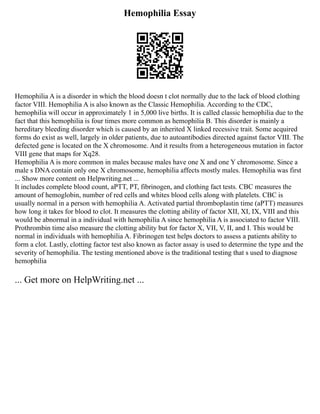 Hemophilia Essay
Hemophilia A is a disorder in which the blood doesn t clot normally due to the lack of blood clothing
factor VIII. Hemophilia A is also known as the Classic Hemophilia. According to the CDC,
hemophilia will occur in approximately 1 in 5,000 live births. It is called classic hemophilia due to the
fact that this hemophilia is four times more common as hemophilia B. This disorder is mainly a
hereditary bleeding disorder which is caused by an inherited X linked recessive trait. Some acquired
forms do exist as well, largely in older patients, due to autoantibodies directed against factor VIII. The
defected gene is located on the X chromosome. And it results from a heterogeneous mutation in factor
VIII gene that maps for Xq28.
Hemophilia A is more common in males because males have one X and one Y chromosome. Since a
male s DNA contain only one X chromosome, hemophilia affects mostly males. Hemophilia was first
... Show more content on Helpwriting.net ...
It includes complete blood count, aPTT, PT, fibrinogen, and clothing fact tests. CBC measures the
amount of hemoglobin, number of red cells and whites blood cells along with platelets. CBC is
usually normal in a person with hemophilia A. Activated partial thromboplastin time (aPTT) measures
how long it takes for blood to clot. It measures the clotting ability of factor XII, XI, IX, VIII and this
would be abnormal in a individual with hemophilia A since hemophilia A is associated to factor VIII.
Prothrombin time also measure the clotting ability but for factor X, VII, V, II, and I. This would be
normal in individuals with hemophilia A. Fibrinogen test helps doctors to assess a patients ability to
form a clot. Lastly, clotting factor test also known as factor assay is used to determine the type and the
severity of hemophilia. The testing mentioned above is the traditional testing that s used to diagnose
hemophilia
... Get more on HelpWriting.net ...
 