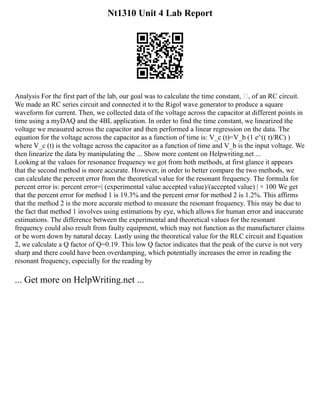 Nt1310 Unit 4 Lab Report
Analysis For the first part of the lab, our goal was to calculate the time constant, , of an RC circuit.
We made an RC series circuit and connected it to the Rigol wave generator to produce a square
waveform for current. Then, we collected data of the voltage across the capacitor at different points in
time using a myDAQ and the 4BL application. In order to find the time constant, we linearized the
voltage we measured across the capacitor and then performed a linear regression on the data. The
equation for the voltage across the capacitor as a function of time is: V_c (t)=V_b (1 e^(( t)/RC) )
where V_c (t) is the voltage across the capacitor as a function of time and V_b is the input voltage. We
then linearize the data by manipulating the ... Show more content on Helpwriting.net ...
Looking at the values for resonance frequency we got from both methods, at first glance it appears
that the second method is more accurate. However, in order to better compare the two methods, we
can calculate the percent error from the theoretical value for the resonant frequency. The formula for
percent error is: percent error=| (experimental value accepted value)/(accepted value) | × 100 We get
that the percent error for method 1 is 19.3% and the percent error for method 2 is 1.2%. This affirms
that the method 2 is the more accurate method to measure the resonant frequency. This may be due to
the fact that method 1 involves using estimations by eye, which allows for human error and inaccurate
estimations. The difference between the experimental and theoretical values for the resonant
frequency could also result from faulty equipment, which may not function as the manufacturer claims
or be worn down by natural decay. Lastly using the theoretical value for the RLC circuit and Equation
2, we calculate a Q factor of Q=0.19. This low Q factor indicates that the peak of the curve is not very
sharp and there could have been overdamping, which potentially increases the error in reading the
resonant frequency, especially for the reading by
... Get more on HelpWriting.net ...
 