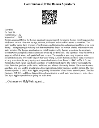 Contributions Of The Roman Aqueducts
May Pitts
Dr. Beth Bir
Humanities 211.02
November 21, 2017
Roman Aqueduct Before the Roman aqueduct was engineered, the ancient Roman people depended on
local water such as rainwater, springs, streams, well water and stored in cisterns or container. The
water quality were a daily problem of the Romans, and the droughts and drainage problems were even
deadly. The engineering s curiosity that implemented the rise of the Roman Empire and sustained the
water solution. The Roman aqueducts were not all engineered by Roman inventions; the architects
used the Greek designs like the columns and arches by the Etruscans. The aqueducts were built from a
sequence of brick, stone, and special volcanic cement. The aqueducts were very important to the
ancient Romans and profoundly impact their daily living. Ancient Roman aqueducts were constructed
to carry water from far away springs and mountains into the cities. From 311 B.C. to 226 A.D., the
Romans had built eleven significant aqueducts around Roman Empire. The water would supply the
city s fountains, gardens, public baths, bathroom, and a house of wealthy Roman. The water from the
aqueducts also was used to irrigate lands, to power mills and other machines used in mining. The first
Roman aqueduct is called Aqua Appia, assigned by the member of the Senate named Appius Claudius
Caecus in 312 B.C., and Rome became the early civilization to used water so extensively in its cities.
The Aqua Appia depended on a spring ten miles from
... Get more on HelpWriting.net ...
 