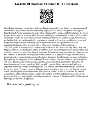 Examples Of Hazardous Chemicals In The Workplace
Identify two hazardous chemicals to which workers are exposed in your facility. In any occupational
environment, regardless of location and setting, employees will always be exposed some type of
hazards or risk. Some hazards might small while others might be large and life threaten and the proper
the precaution needs to be taking while facing or handling hazards materials. In any medical facilities
around the country, the exposures to physical or chemical hazards are extremely high. Hospitals and
medical facilities are traditionally risky environment to work in. Experience working in a clinic and
hospital setting has proven that injury rates at medical facilities are higher than most other
occupational settings. Slips, trips, and falls ... Show more content on Helpwriting.net ...
The clinic public health department catches mosquitoes to test for viruses that they might carry and
the possibility of a west Nile virus or Ebola outbreak. A few authorized employees are allowed to deal
with this chemical because of the hazards it possess. The easy and most common route of exposure to
this chemical is Inhalation. Although this chemical is non toxic, exposure to large amount without
proper protective equipment can cause asphyxiation. Cryogenic liquid nitrogen can cause suffocation
by displacing the oxygen in air and making difficulty to breath. Exposure to low oxygen atmosphere
can cause dizziness, drowsiness, nausea, vomiting, excess salivation, alter mental status, loss of
consciousness and in rare cases death. Working with cryogenic liquid nitrogen can lead to eye
exposure, which can severely burn the eyes and skin contact, which burns the skin and can cause
freeze skin tissue. The other chemical that only certain people have access to is our fluoride reagent
which stored in public health department. This chemical product is used to determine the level of
concentration of fluoride in different samples of water that tested around the clinic and based. This
product used weekly by the public health department and exposure to this chemical is high because of
the usage and amount. This product
... Get more on HelpWriting.net ...
 