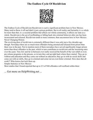 The Endless Cycle Of Recidivism
The Endless Cycle of Recidivism Recidivism is such a significant problem here in New Mexico.
Many tend to throw it off and label it just a prison problem. But in all reality and factuality it s a whole
lot more than that; it s a societal problem that affects our whole community, it affects our state as a
whole. Recidivism is the act of reoffending or falling back into criminal behavior after one has been
incarcerated and released. Recidivism tends to more common, than uncommon here in New Mexico.
Never Changing History
The revolving door of recidivism is extremely different than it was only just a few decades ago
though. Nowadays there are so much more offenders being arrested and released from prison than
there was in the past. Not to mention most of them nowadays have served significantly longer prison
terms than those offenders in the past, which in turn contributes to recidivism and the increasing rates
over the years. Very few and far in between ever really received the benefit of the vast rehab or even
pre release programs in the prisons, so in turn they end up right back where there started. They go in
without and education and they come out without an education; they go in with no social skills and
come out with no skills, they go in criminal and come out an even better criminal. How does that all
work?? Who knows but lock them up.
Simple Statistics in New Mexico
Most studies that I found reported that up to 2/3 of NM offenders will reoffend within three
... Get more on HelpWriting.net ...
 
