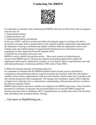 Conducting The HRDNI
It is important to remember when conducting the HRDNI, that there are three forces that investigators
must be aware of:
1. Organisational politics
2. Espoused theory; and
3. Organisational defence mechanisms.
In the case of RNC, staff have not been provided with adequate support or training to be able to
develop the necessary skills to perform duties to the required standard. Organisations that understand
the importance of having a committed and capable workforce helps the organisation achieve their
strategic goals and. Implementation of organisational learning processes and human resources
management is often neglected (Tortorella Fogliatto 2014).
4. Describe the investigative processes used
HRDNI is used to identify the gap between the ... Show more content on Helpwriting.net ...
As part of the HRDNI process, learning development and training opportunities support the
organisation achieving the organisations strategies as it can help to improve organisational, team and
individual performance ( Armstorng and Baron 2002 cited in Neale 2004).
6. Define the learning outcomes and learning objectives
It is important to remember that the HRDNI should be future focused, positive and linked to
competencies and qualifications that are required to perform the functions of the job to the highest
standard. In this instance, administrative staff need to be familiar with the office suite of products and
also outlook and general office management. The manager and coordinator, require skills at diploma
or higher level so that they have a comprehensive understanding of the positions and how to perform
the functions required of them.
HRDNI report needs to document carefully and completely the HRDNI report issues. They should be
presented as a hierarchy of outcomes and associated objectives to assist the HRD to design the
learning experience later on (Delahaye 2011). If qualifications are needed, these need to be described
fully and linked to the Australian Quality Training
... Get more on HelpWriting.net ...
 