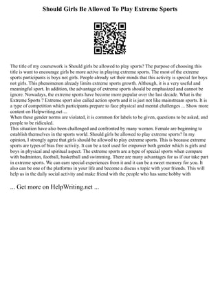 Should Girls Be Allowed To Play Extreme Sports
The title of my coursework is Should girls be allowed to play sports? The purpose of choosing this
title is want to encourage girls be more active in playing extreme sports. The most of the extreme
sports participants is boys not girls. People already set their minds that this activity is special for boys
not girls. This phenomenon already limits extreme sports growth. Although, it is a very useful and
meaningful sport. In addition, the advantage of extreme sports should be emphasized and cannot be
ignore. Nowadays, the extreme sports have become more popular over the last decade. What is the
Extreme Sports ? Extreme sport also called action sports and it is just not like mainstream sports. It is
a type of competition which participants prepare to face physical and mental challenges ... Show more
content on Helpwriting.net ...
When these gender norms are violated, it is common for labels to be given, questions to be asked, and
people to be ridiculed.
This situation have also been challenged and confronted by many women. Female are beginning to
establish themselves in the sports world. Should girls be allowed to play extreme sports? In my
opinion, I strongly agree that girls should be allowed to play extreme sports. This is because extreme
sports are types of bias free activity. It can be a tool used for empower both gender which is girls and
boys in physical and spiritual aspect. The extreme sports are a type of special sports when compare
with badminton, football, basketball and swimming. There are many advantages for us if our take part
in extreme sports. We can earn special experiences from it and it can be a sweet memory for you. It
also can be one of the platforms in your life and become a discus s topic with your friends. This will
help us in the daily social activity and make friend with the people who has same hobby with
... Get more on HelpWriting.net ...
 