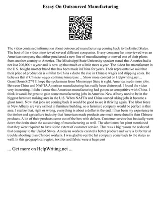 Essay On Outsourced Manufacturing
The video contained information about outsourced manufacturing coming back to theUnited States.
The host of the video interviewed several different companies. Every company he interviewed was an
American company that either purchased a new line of manufacturing or moved one of their plants
from another country to America. The Mississippi State University speaker stated that America had a
net lost 200,000+ a year and is now up that much or a little more a year. The oldest hat manufacture in
the U.S. bought another brand that has been made inChina for years. Their representative said that
their price of production is similar to China s dueto the rise in Chinese wages and shipping costs. He
believes that if Chinese wages continue toincrease ... Show more content on Helpwriting.net ...
Grant Dorris8/27/17I hope the spokesman from Mississippi State is right. America needs more jobs.
Between China and NAFTAAmerican manufacturing has really been distressed. I found the video
very interesting. I didn t know that American manufacturing had gotten so competitive with China. I
think it would be great to gain some manufacturing jobs in America. New Albany used to be in the
biggest furniture making area in the U.S. When NAFTA and China started taking jobs it became a
ghost town. Now that jobs are coming back it would be good to see it thriving again. The labor force
in New Albany are very skilled in furniture building, so a furniture company would be perfect in that
area. I realize that, right or wrong, everything is about a dollar in the end. It has been my experience in
the timber and agriculture industry that American made products are much more durable than Chinese
products. A lot of their products come out of the box with defects. Customer service has basically went
down the drain since the outsourcing of manufacturing as well. The aluminum fan plant mentioned
that they were required to have some extent of customer service. That was a big reason the reshored
that company to the United States. American workers created a better product and were a lot better at
trouble shooting than Chinese workers. I was glad to see the hat company come back to the states as
well. In this geographical region, textiles and fabric were a huge part
... Get more on HelpWriting.net ...
 