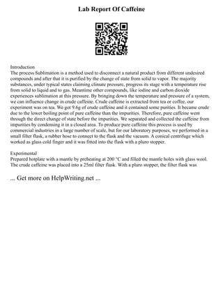 Lab Report Of Caffeine
Introduction
The process Sublimation is a method used to disconnect a natural product from different undesired
compounds and after that it is purified by the change of state from solid to vapor. The majority
substances, under typical states claiming climate pressure, progress its stage with a temperature rise
from solid to liquid and to gas. Meantime other compounds, like iodine and carbon dioxide
experiences sublimation at this pressure. By bringing down the temperature and pressure of a system,
we can influence change in crude caffeine. Crude caffeine is extracted from tea or coffee, our
experiment was on tea. We got 9.6g of crude caffeine and it contained some purities. It became crude
due to the lower boiling point of pure caffeine than the impurities. Therefore, pure caffeine went
through the direct change of state before the impurities. We separated and collected the caffeine from
impurities by condensing it in a closed area. To produce pure caffeine this process is used by
commercial industries in a large number of scale, but for our laboratory purposes, we performed in a
small filter flask, a rubber hose to connect to the flask and the vacuum. A conical centrifuge which
worked as glass cold finger and it was fitted into the flask with a pluro stopper.
Experimental
Prepared hotplate with a mantle by preheating at 200 °C and filled the mantle holes with glass wool.
The crude caffeine was placed into a 25ml filter flask. With a pluro stopper, the filter flask was
... Get more on HelpWriting.net ...
 