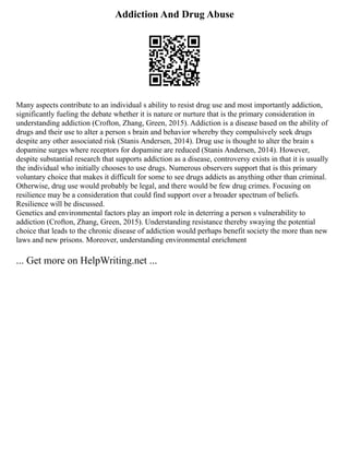 Addiction And Drug Abuse
Many aspects contribute to an individual s ability to resist drug use and most importantly addiction,
significantly fueling the debate whether it is nature or nurture that is the primary consideration in
understanding addiction (Crofton, Zhang, Green, 2015). Addiction is a disease based on the ability of
drugs and their use to alter a person s brain and behavior whereby they compulsively seek drugs
despite any other associated risk (Stanis Andersen, 2014). Drug use is thought to alter the brain s
dopamine surges where receptors for dopamine are reduced (Stanis Andersen, 2014). However,
despite substantial research that supports addiction as a disease, controversy exists in that it is usually
the individual who initially chooses to use drugs. Numerous observers support that is this primary
voluntary choice that makes it difficult for some to see drugs addicts as anything other than criminal.
Otherwise, drug use would probably be legal, and there would be few drug crimes. Focusing on
resilience may be a consideration that could find support over a broader spectrum of beliefs.
Resilience will be discussed.
Genetics and environmental factors play an import role in deterring a person s vulnerability to
addiction (Crofton, Zhang, Green, 2015). Understanding resistance thereby swaying the potential
choice that leads to the chronic disease of addiction would perhaps benefit society the more than new
laws and new prisons. Moreover, understanding environmental enrichment
... Get more on HelpWriting.net ...
 