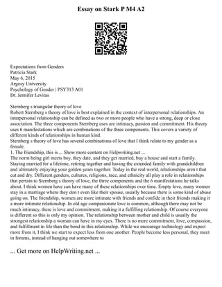 Essay on Stark P M4 A2
Expectations from Genders
Patricia Stark
May 6, 2015
Argosy University
Psychology of Gender | PSY313 A01
Dr. Jennifer Levitas
Sternberg s triangular theory of love
Robert Sternberg s theory of love is best explained in the context of interpersonal relationships. An
interpersonal relationship can be defined as two or more people who have a strong, deep or close
association. The three components Sternberg uses are intimacy, passion and commitment. His theory
uses 6 manifestations which are combinations of the three components. This covers a variety of
different kinds of relationships in human kind.
Sternberg s theory of love has several combinations of love that I think relate to my gender as a
female.
1. The friendship, this is ... Show more content on Helpwriting.net ...
The norm being girl meets boy, they date, and they get married, buy a house and start a family.
Staying married for a lifetime, retiring together and having the extended family with grandchildren
and ultimately enjoying your golden years together. Today in the real world, relationships aren t that
cut and dry. Different genders, cultures, religions, race, and ethnicity all play a role in relationships
that pertain to Sternberg s theory of love, the three components and the 6 manifestations he talks
about. I think women have can have many of these relationships over time. Empty love, many women
stay in a marriage where they don t even like their spouse, usually because there is some kind of abuse
going on. The friendship, women are more intimate with friends and confide in their friends making it
a more intimate relationship. In old age companionate love is common, although there may not be
much intimacy, there is love and commitment, making it a fulfilling relationship. Of course everyone
is different so this is only my opinion. The relationship between mother and child is usually the
strongest relationship a woman can have in my eyes. There is no more commitment, love, compassion,
and fulfillment in life than the bond in this relationship. While we encourage technology and expect
more from it, I think we start to expect less from one another. People become less personal, they meet
in forums, instead of hanging out somewhere to
... Get more on HelpWriting.net ...
 