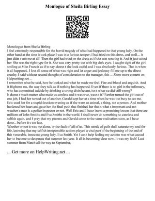 Monlogue of Sheila Birling Essay
Monologue from Sheila Birling
I feel extremely responsible for the horrid tragedy of what had happened to that young lady. On the
other hand at the time it took place I was in a furious temper; I had tried on this dress, and well.... it
just didn t suit me at all! Then the girl had tried on the dress as if she was wearing it. And it just suited
her. She was the right type for it. She was very pretty too with big dark eyes. I caught sight of the girl
smiling at Miss Francis as if to say, doesn t she look awful and I was absolutely furious. That is when
it all happened. I lost all sense of what was right and let anger and jealousy fill me up to the direst
cruelty. I said without second thought of consideration to the manager, this ... Show more content on
Helpwriting.net ...
I remember what he said, how he looked and what he made me feel. Fire and blood and anguish. And
it frightens me, the way they talk as if nothing has happened. Even if there is no girl in the infirmary,
who has committed suicide by drinking a strong disinfectant, isn t what we did still wrong?
It doesn t much matter who made us confess and it was true, wasn t it? Farther turned the girl out of
one job, I had her turned out of another. Gerald kept her at a time when he was too busy to see me.
Eric used her for a stupid drunken evening as if she were an animal, a thing, not a person. And mother
hardened her heart and gave her the final push that finished her that s what s important and not
weather a man is a police inspector or not. Well Eric and I have learnt a promising lesson that there are
millions of John Smiths and Eva Smiths in the world. I shall never do something so careless and
selfish again, and I pray that my parents and Gerald come to the same realisation soon, as I have
done... before it s too late.
Whether or not it was me alone, or the fault of all of us. This streak of guilt shall saturate my soul for
life, knowing that my selfish irresponsible actions played a vital part of the beginning of the end of
this venerable, innocent young lady, Eva Smith. Yet I can t help feeling my actions was what caused
her to become so desperate that summer last year. It all is becoming clear now. It was my fault! Last
summer from March all the way to September,
... Get more on HelpWriting.net ...
 