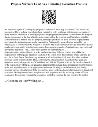 Proposa Northern Cambria s Evaluating Evaluation Practices
An important aspect of creating any program is to insure it has a way to continue. This means the
program will have to have be evaluated and tweaked in order to change with the growing needs of
those it serves. Evaluation is an integral part of any program development. Evaluation of the program
should be ongoing, in the best effort to target issues within the program as efficiently as possible.
Evaluation should be built into the program, making it effortless for those involved to provide the
necessary information to create useful evaluations. Additionally, any evaluation should be cost
effective, so as to not hinder the program as a whole. Any evaluations must also be done ethically and
conducted competently. It is also important to disseminate the results of evaluations to interested and
appropriate audiences. The ... Show more content on Helpwriting.net ...
It is important to utilize all three, in order to allow for many different results. It would be the
responsibility of the special education teachers in the school to sit down at least once a year and go
over these three forms. Administering a survey to all students involved, as well as other teachers
involved would be the first step. Then, collecting the relevant data of students in their goals and
objectives as according to the NAGC standards and their GIEP goals. After all the data is collected, it
is the responsibility of the special education department to analyze it and then present the information
is the best possible format to the appropriate audiences. To analyze the information, the faculty
involved will have to determine if the program has achieved the goals and objectives it was developed
to achieve. Boiling it down into a simple report will help them and the necessary school officials
continue to develop and reinvent the program as needed to continue the best practices for student
... Get more on HelpWriting.net ...
 