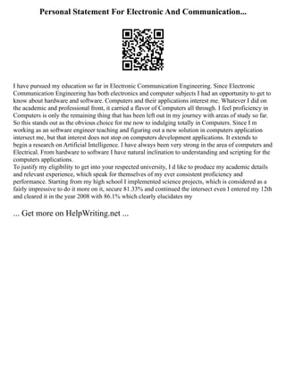Personal Statement For Electronic And Communication...
I have pursued my education so far in Electronic Communication Engineering. Since Electronic
Communication Engineering has both electronics and computer subjects I had an opportunity to get to
know about hardware and software. Computers and their applications interest me. Whatever I did on
the academic and professional front, it carried a flavor of Computers all through. I feel proficiency in
Computers is only the remaining thing that has been left out in my journey with areas of study so far.
So this stands out as the obvious choice for me now to indulging totally in Computers. Since I m
working as an software engineer teaching and figuring out a new solution in computers application
intersect me, but that interest does not stop on computers development applications. It extends to
begin a research on Artificial Intelligence. I have always been very strong in the area of computers and
Electrical. From hardware to software I have natural inclination to understanding and scripting for the
computers applications.
To justify my eligibility to get into your respected university, I d like to produce my academic details
and relevant experience, which speak for themselves of my ever consistent proficiency and
performance. Starting from my high school I implemented science projects, which is considered as a
fairly impressive to do it more on it, secure 81.33% and continued the intersect even I entered my 12th
and cleared it in the year 2008 with 86.1% which clearly elucidates my
... Get more on HelpWriting.net ...
 
