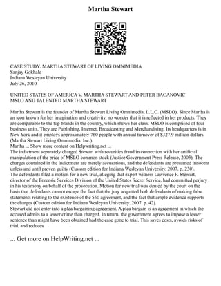 Martha Stewart
CASE STUDY: MARTHA STEWART OF LIVING OMNIMEDIA
Sanjay Gokhale
Indiana Wesleyan University
July 26, 2010
UNITED STATES OF AMERICA V. MARTHA STEWART AND PETER BACANOVIC
MSLO AND TALENTED MARTHA STEWART
Martha Stewart is the founder of Martha Stewart Living Omnimedia, L.L.C. (MSLO). Since Martha is
an icon known for her imagination and creativity, no wonder that it is reflected in her products. They
are comparable to the top brands in the country, which shows her class. MSLO is comprised of four
business units. They are Publishing, Internet, Broadcasting and Merchandising. Its headquarters is in
New York and it employs approximately 760 people with annual turnover of $327.9 million dollars
(Martha Stewart Living Omnimedia, Inc.).
Martha ... Show more content on Helpwriting.net ...
The indictment separately charged Stewart with securities fraud in connection with her artificial
manipulation of the price of MSLO common stock (Justice Government Press Release, 2003). The
charges contained in the indictment are merely accusations, and the defendants are presumed innocent
unless and until proven guilty (Custom edition for Indiana Wesleyan University. 2007. p. 230).
The defendants filed a motion for a new trial, alleging that expert witness Lawrence F. Stewart,
director of the Forensic Services Division of the United States Secret Service, had committed perjury
in his testimony on behalf of the prosecution. Motion for new trial was denied by the court on the
basis that defendants cannot escape the fact that the jury acquitted both defendants of making false
statements relating to the existence of the $60 agreement, and the fact that ample evidence supports
the charges (Custom edition for Indiana Wesleyan University. 2007. p. 42).
Stewart did not enter into a plea bargaining agreement. A plea bargain is an agreement in which the
accused admits to a lesser crime than charged. In return, the government agrees to impose a lesser
sentence than might have been obtained had the case gone to trial. This saves costs, avoids risks of
trial, and reduces
... Get more on HelpWriting.net ...
 