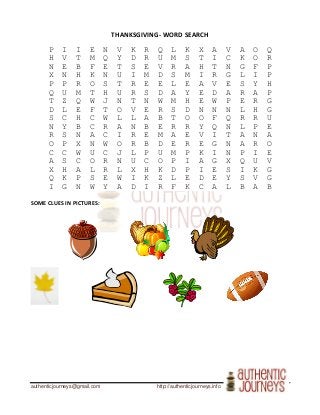 authenticjourneys@gmail.com http://authenticjourneys.info
THANKSGIVING- WORD SEARCH
P I I E N V K R Q L K X A V A O Q
H V T M Q Y D R U M S T I C K O R
N E B F E T S E V R A H T N G F P
X N H K N U I M D S M I R G L I P
P P R O S T R E E L E A V E S Y H
Q U M T H U R S D A Y E D A R A P
T Z Q W J N T N W M H E W P E R G
D L E F T O V E R S D N N N L H G
S C H C W L L A B T O O F Q R R U
N Y B C R A N B E R R Y Q N L P E
R S N A C I R E M A E V I T A N A
O P X N W O R B D E R E G N A R O
C C W U C J L P U M P K I N P I E
A S C O R N U C O P I A G X Q U V
X H A L R L X H K D P I E S I K G
Q K P S E W I K Z L E D E Y S V G
I G N W Y A D I R F K C A L B A B
SOME CLUES IN PICTURES:
 