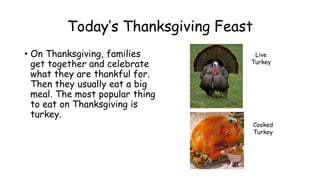 Today’s Thanksgiving Feast
• On Thanksgiving, families
get together and celebrate
what they are thankful for.
Then they usually eat a big
meal. The most popular thing
to eat on Thanksgiving is
turkey.
Live
Turkey
Cooked
Turkey
 
