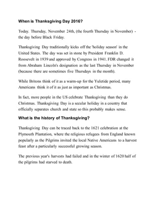 When is Thanksgiving Day 2016?
Today. Thursday, November 24th, (the fourth Thursday in November) -
the day before Black Friday.
Thanksgiving Day traditionally kicks off the 'holiday season' in the
United States. The day was set in stone by President Franklin D.
Roosevelt in 1939 and approved by Congress in 1941. FDR changed it
from Abraham Lincoln's designation as the last Thursday in November
(because there are sometimes five Thursdays in the month).
While Britons think of it as a warm-up for the Yuletide period, many
Americans think it of it as just as important as Christmas.
In fact, more people in the US celebrate Thanksgiving than they do
Christmas. Thanksgiving Day is a secular holiday in a country that
officially separates church and state so this probably makes sense.
What is the history of Thanksgiving?
Thanksgiving Day can be traced back to the 1621 celebration at the
Plymouth Plantation, where the religious refugees from England known
popularly as the Pilgrims invited the local Native Americans to a harvest
feast after a particularly successful growing season.
The previous year's harvests had failed and in the winter of 1620 half of
the pilgrims had starved to death.
 
