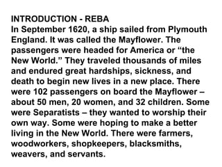 INTRODUCTION - REBA In September 1620, a ship sailed from Plymouth England. It was called the Mayflower. The passengers were headed for America or “the New World.” They traveled thousands of miles and endured great hardships, sickness, and death to begin new lives in a new place. There were 102 passengers on board the Mayflower – about 50 men, 20 women, and 32 children. Some were Separatists – they wanted to worship their own way. Some were hoping to make a better living in the New World. There were farmers, woodworkers, shopkeepers, blacksmiths, weavers, and servants. 