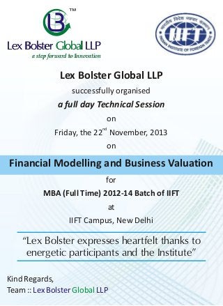 ™

Lex Bolster Global LLP
a step forward to Innovation

Lex Bolster Global LLP
successfully organised

a full day Technical Session
on
Friday, the 22nd November, 2013
on

Financial Modelling and Business Valuation
for
MBA (Full Time) 2012-14 Batch of IIFT
at
IIFT Campus, New Delhi

“Lex Bolster expresses heartfelt thanks to
energetic participants and the Institute”
Kind Regards,
Team :: Lex Bolster Global LLP

 