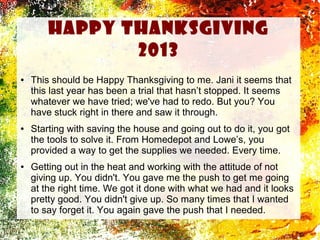 Happy thanksgiving
2013
●

●

●

This should be Happy Thanksgiving to me. Jani it seems that
this last year has been a trial that hasn’t stopped. It seems
whatever we have tried; we've had to redo. But you? You
have stuck right in there and saw it through.
Starting with saving the house and going out to do it, you got
the tools to solve it. From Homedepot and Lowe’s, you
provided a way to get the supplies we needed. Every time.
Getting out in the heat and working with the attitude of not
giving up. You didn't. You gave me the push to get me going
at the right time. We got it done with what we had and it looks
pretty good. You didn't give up. So many times that I wanted
to say forget it. You again gave the push that I needed.

 