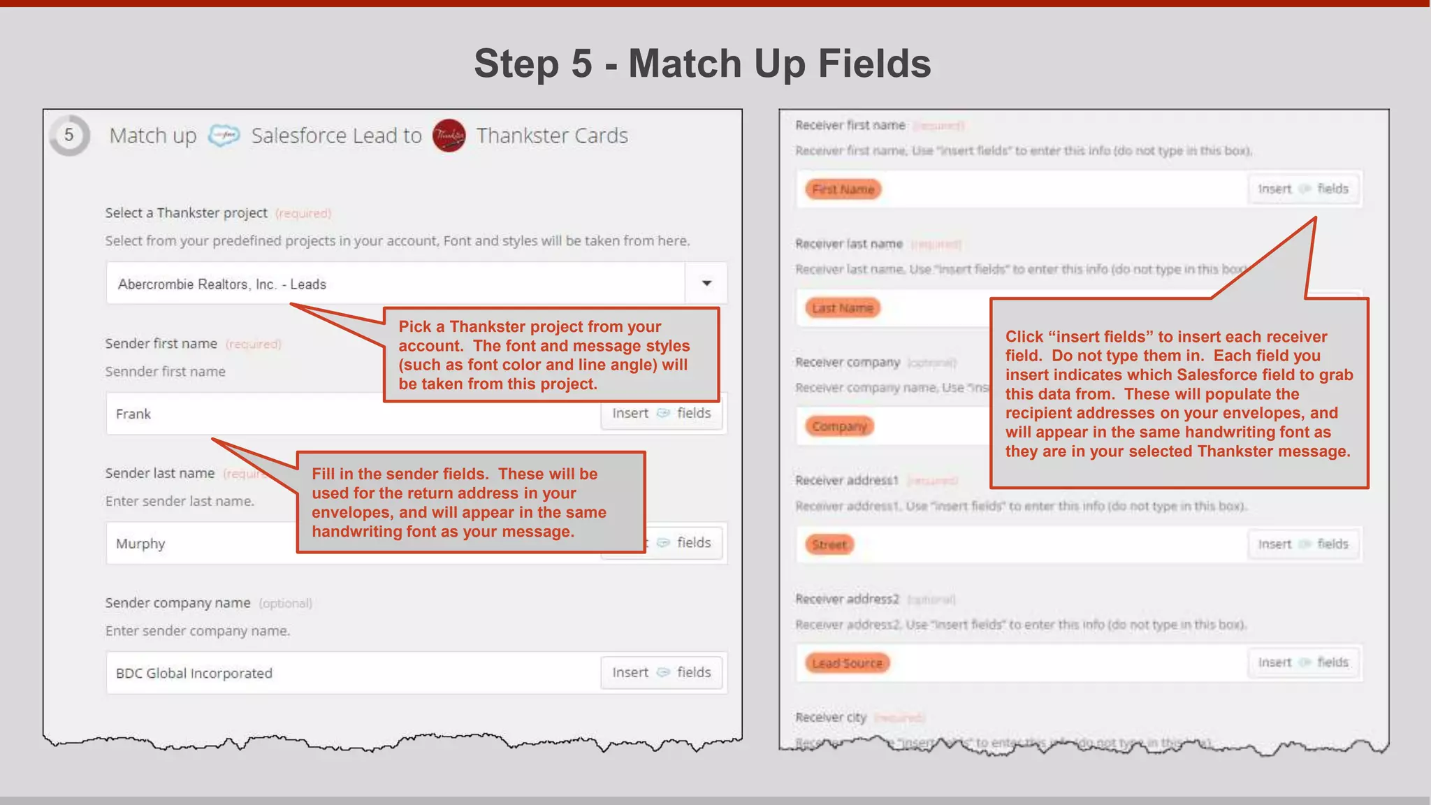Step 5 - Write Message
Put the cursor after “Dear “, and
click the “Insert fields icon”. Then
Select the Salesforce field
corresponding to first name. The
lead’s first name will be grabbed
from Salesforce.
Then type your main message.
** IMPORTANT: Don’t
type more than 150
characters on either page
unless you check to be
sure your message fits
using the Thankster
project selected at the
beginning of Step 5.
If you need to write more, you can write
on the other inside page (Thankster
cards are folder cards).
 