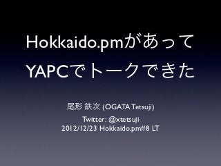 Hokkaido.pmがあって
YAPCでトークできた
    尾形 鉄次 (OGATA Tetsuji)
         Twitter: @xtetsuji
   2012/12/23 Hokkaido.pm#8 LT
 