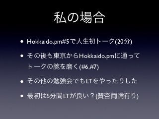 私の場合
• Hokkaido.pm#5で人生初トーク(20分)
• その後も東京からHokkaido.pmに通って
 トークの腕を磨く(#6,#7)

• その他の勉強会でもLTをやったりした
• 最初は5分間LTが良い？(賛否両論有り)
 