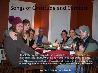 Songs of Gratitude and Comfort
Thanks Leroy for being a favorite uncle to us. You have been an
inspiration and faithful witness to God’s goodness even far away.
Here are some songs that are favorites of mine that I am playing on
the Dobro guitar. May they be a blessing to you, Joanne, and family
Lawrence, Sharon, and family
 