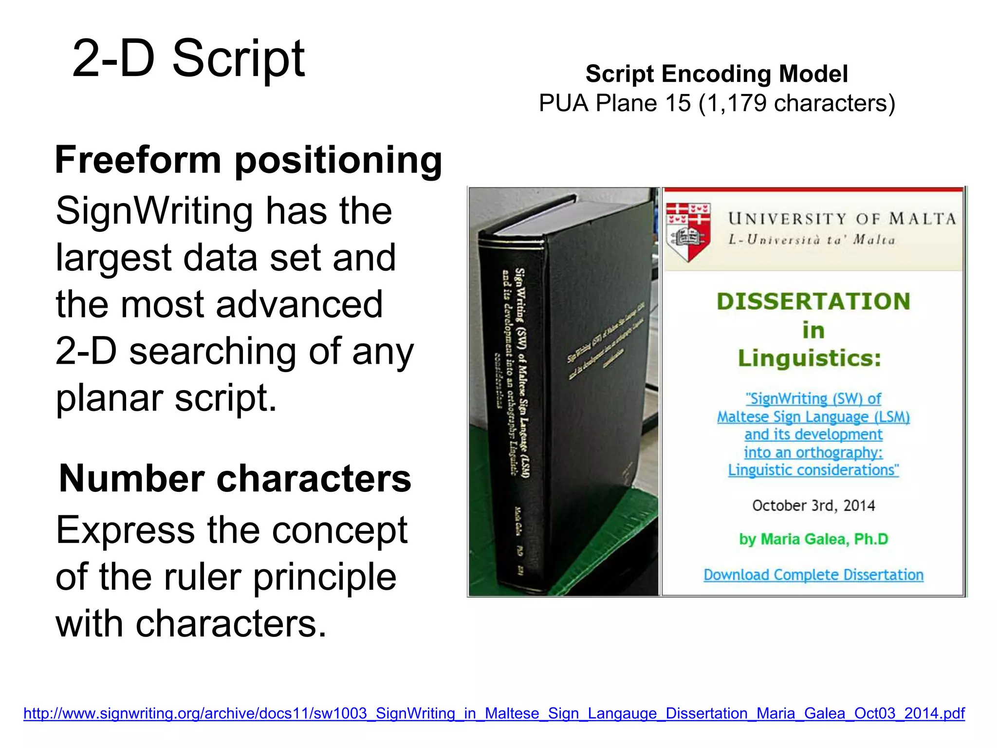 Freeform positioning
Script Encoding Model
PUA Plane 15 (1,179 characters)
2-D Script
SignWriting has the
largest data set and
the most advanced
2-D searching of any
planar script.
Number characters
Express the concept
of the ruler principle
with characters.
http://www.signwriting.org/archive/docs11/sw1003_SignWriting_in_Maltese_Sign_Langauge_Dissertation_Maria_Galea_Oct03_2014.pdf
 