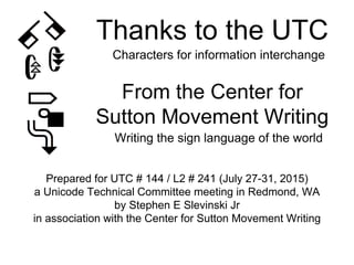 Thanks to the UTC
Prepared for UTC # 144 / L2 # 241 (July 27-31, 2015)
a Unicode Technical Committee meeting in Redmond, WA
by Stephen E Slevinski Jr
in association with the Center for Sutton Movement Writing
Characters for information interchange
From the Center for
Sutton Movement Writing
Writing the sign language of the world
 