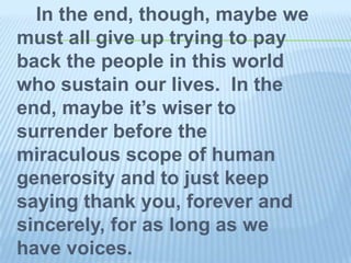 In the end, though, maybe we
must all give up trying to pay
back the people in this world
who sustain our lives. In the
end, maybe it’s wiser to
surrender before the
miraculous scope of human
generosity and to just keep
saying thank you, forever and
sincerely, for as long as we
have voices.
 