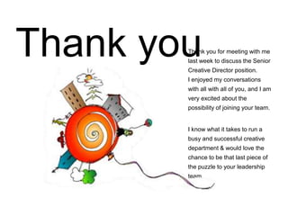Thank you for meeting with me
last week to discuss the Senior
Creative Director position.
I enjoyed my conversations
with all with all of you, and I am
very excited about the
possibility of joining your team.
I know what it takes to run a
busy and successful creative
department & would love the
chance to be that last piece of
the puzzle to your leadership
team.
Thank you
 