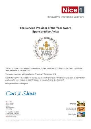 The Service Provider of the Year Award
                             Sponsored by Aviva




The team at Nice 1 are delighted to announce that we have been short listed for the Insurance Institute
Service Provider of the year 2012.

The award ceremony will take place on Thursday 1st November 2012.

Carl & Steve at Nice 1 would like to express our sincere thanks to all of the brokers, providers and distribution
partners who have helped us reach this stage of our growth and development.

Many thanks and kind regards




Carl & Steve
 